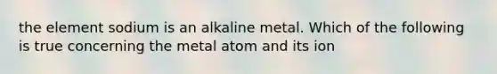 the element sodium is an alkaline metal. Which of the following is true concerning the metal atom and its ion