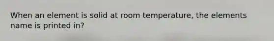 When an element is solid at room temperature, the elements name is printed in?