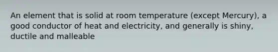 An element that is solid at room temperature (except Mercury), a good conductor of heat and electricity, and generally is shiny, ductile and malleable