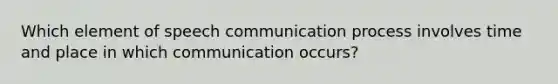 Which element of speech communication process involves time and place in which communication occurs?