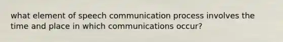 what element of speech communication process involves the time and place in which communications occur?