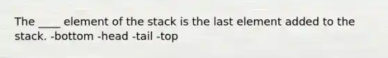 The ____ element of the stack is the last element added to the stack. -bottom -head -tail -top