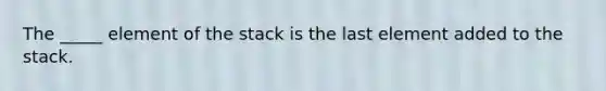 The _____ element of the stack is the last element added to the stack.