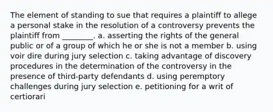 The element of standing to sue that requires a plaintiff to allege a personal stake in the resolution of a controversy prevents the plaintiff from ________. a. asserting the rights of the general public or of a group of which he or she is not a member b. using voir dire during jury selection c. taking advantage of discovery procedures in the determination of the controversy in the presence of third-party defendants d. using peremptory challenges during jury selection e. petitioning for a writ of certiorari