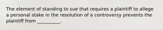 The element of standing to sue that requires a plaintiff to allege a personal stake in the resolution of a controversy prevents the plaintiff from __________.