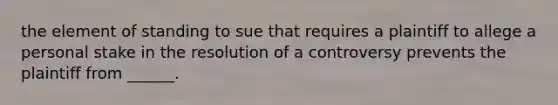 the element of standing to sue that requires a plaintiff to allege a personal stake in the resolution of a controversy prevents the plaintiff from ______.