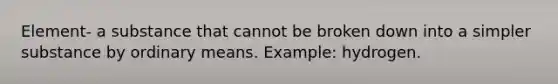 Element- a substance that cannot be broken down into a simpler substance by ordinary means. Example: hydrogen.