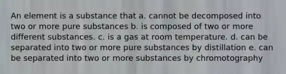 An element is a substance that a. cannot be decomposed into two or more <a href='https://www.questionai.com/knowledge/k59AS3b2GE-pure-substances' class='anchor-knowledge'>pure substances</a> b. is composed of two or more different substances. c. is a gas at room temperature. d. can be separated into two or more pure substances by distillation e. can be separated into two or more substances by chromotography