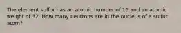 The element sulfur has an atomic number of 16 and an atomic weight of 32. How many neutrons are in the nucleus of a sulfur atom?