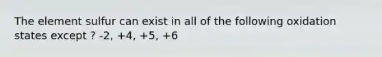 The element sulfur can exist in all of the following oxidation states except ? -2, +4, +5, +6