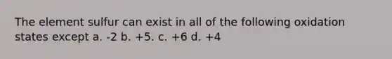 The element sulfur can exist in all of the following oxidation states except a. -2 b. +5. c. +6 d. +4