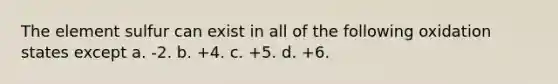 The element sulfur can exist in all of the following oxidation states except a. -2. b. +4. c. +5. d. +6.