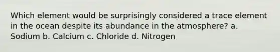 Which element would be surprisingly considered a trace element in the ocean despite its abundance in the atmosphere? a. Sodium b. Calcium c. Chloride d. Nitrogen