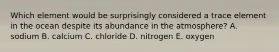 Which element would be surprisingly considered a trace element in the ocean despite its abundance in the atmosphere?​ A. ​sodium B. ​calcium C. chloride D. nitrogen E. oxygen​