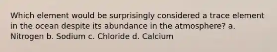 Which element would be surprisingly considered a trace element in the ocean despite its abundance in the atmosphere? a. Nitrogen b. Sodium c. Chloride d. Calcium