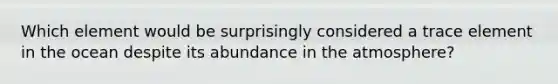 Which element would be surprisingly considered a trace element in the ocean despite its abundance in the atmosphere?