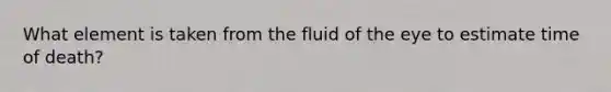 What element is taken from the fluid of the eye to estimate time of death?