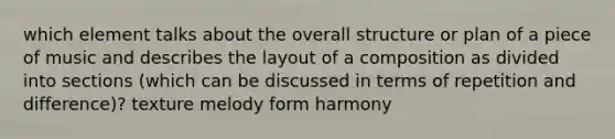 which element talks about the overall structure or plan of a piece of music and describes the layout of a composition as divided into sections (which can be discussed in terms of repetition and difference)? texture melody form harmony