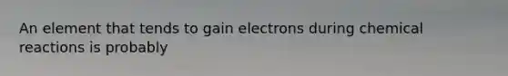 An element that tends to gain electrons during chemical reactions is probably