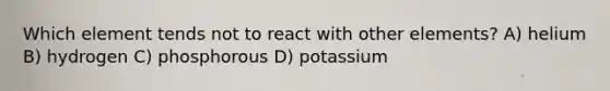 Which element tends not to react with other elements? A) helium B) hydrogen C) phosphorous D) potassium