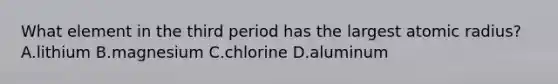 What element in the third period has the largest atomic radius? A.lithium B.magnesium C.chlorine D.aluminum