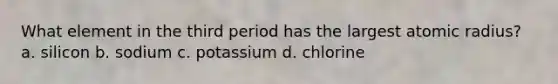 What element in the third period has the largest atomic radius? a. silicon b. sodium c. potassium d. chlorine