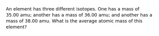 An element has three different isotopes. One has a mass of 35.00 amu; another has a mass of 36.00 amu; and another has a mass of 38.00 amu. What is the average atomic mass of this element?