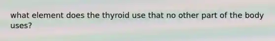 what element does the thyroid use that no other part of the body uses?