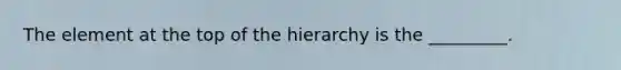 The element at the top of the hierarchy is the _________.