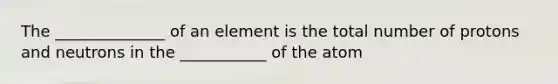 The ______________ of an element is the total number of protons and neutrons in the ___________ of the atom