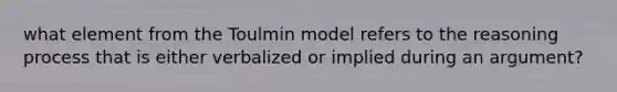 what element from the Toulmin model refers to the reasoning process that is either verbalized or implied during an argument?