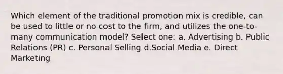 Which element of the traditional promotion mix is credible, can be used to little or no cost to the firm, and utilizes the one-to-many communication model? Select one: a. Advertising b. Public Relations (PR) c. Personal Selling d.Social Media e. Direct Marketing