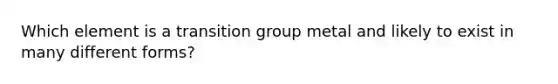 Which element is a transition group metal and likely to exist in many different forms?