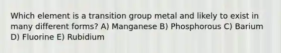 Which element is a transition group metal and likely to exist in many different forms? A) Manganese B) Phosphorous C) Barium D) Fluorine E) Rubidium