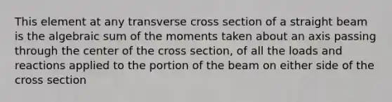 This element at any transverse cross section of a straight beam is the algebraic sum of the moments taken about an axis passing through the center of the cross section, of all the loads and reactions applied to the portion of the beam on either side of the cross section