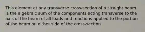 This element at any transverse cross-section of a straight beam is the algebraic sum of the components acting transverse to the axis of the beam of all loads and reactions applied to the portion of the beam on either side of the cross-section