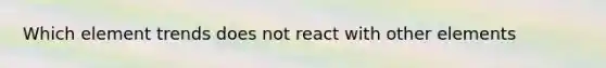 Which element trends does not react with other elements
