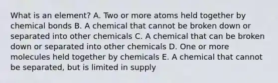 What is an element? A. Two or more atoms held together by chemical bonds B. A chemical that cannot be broken down or separated into other chemicals C. A chemical that can be broken down or separated into other chemicals D. One or more molecules held together by chemicals E. A chemical that cannot be separated, but is limited in supply