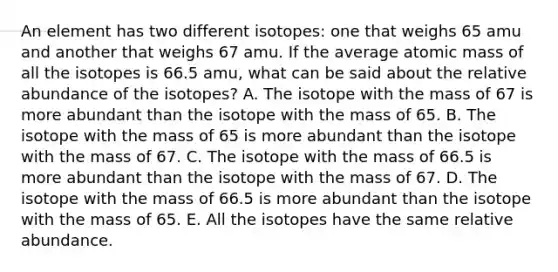 An element has two different isotopes: one that weighs 65 amu and another that weighs 67 amu. If the average atomic mass of all the isotopes is 66.5 amu, what can be said about the relative abundance of the isotopes? A. The isotope with the mass of 67 is more abundant than the isotope with the mass of 65. B. The isotope with the mass of 65 is more abundant than the isotope with the mass of 67. C. The isotope with the mass of 66.5 is more abundant than the isotope with the mass of 67. D. The isotope with the mass of 66.5 is more abundant than the isotope with the mass of 65. E. All the isotopes have the same relative abundance.