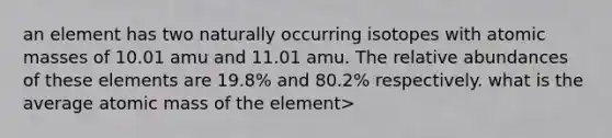 an element has two naturally occurring isotopes with <a href='https://www.questionai.com/knowledge/k6F2qwrmRJ-atomic-masses' class='anchor-knowledge'>atomic masses</a> of 10.01 amu and 11.01 amu. The relative abundances of these elements are 19.8% and 80.2% respectively. what is the average atomic mass of the element>