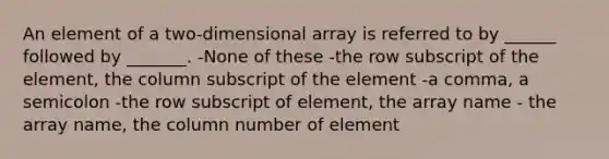 An element of a two-dimensional array is referred to by ______ followed by _______. -None of these -the row subscript of the element, the column subscript of the element -a comma, a semicolon -the row subscript of element, the array name - the array name, the column number of element