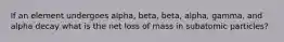 If an element undergoes alpha, beta, beta, alpha, gamma, and alpha decay what is the net loss of mass in subatomic particles?