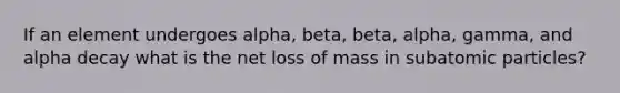 If an element undergoes alpha, beta, beta, alpha, gamma, and alpha decay what is the net loss of mass in subatomic particles?