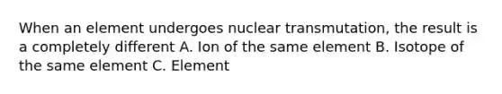 When an element undergoes nuclear transmutation, the result is a completely different A. Ion of the same element B. Isotope of the same element C. Element