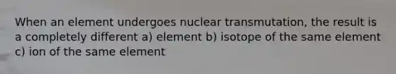 When an element undergoes nuclear transmutation, the result is a completely different a) element b) isotope of the same element c) ion of the same element