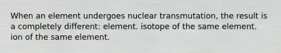 When an element undergoes nuclear transmutation, the result is a completely different: element. isotope of the same element. ion of the same element.