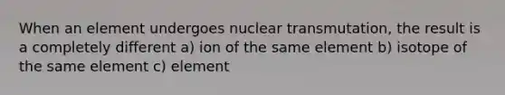 When an element undergoes nuclear transmutation, the result is a completely different a) ion of the same element b) isotope of the same element c) element