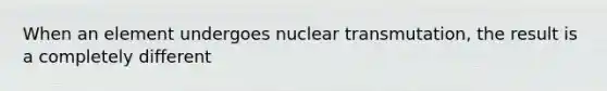 When an element undergoes nuclear transmutation, the result is a completely different