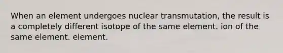 When an element undergoes nuclear transmutation, the result is a completely different isotope of the same element. ion of the same element. element.