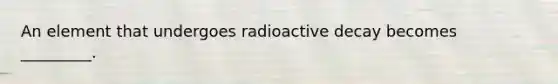 An element that undergoes radioactive decay becomes _________.